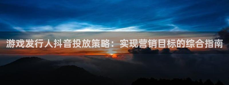 顺盈娱乐登录平台是什么软件啊：游戏发行人抖音投放策略：实现营销目标的综合指南